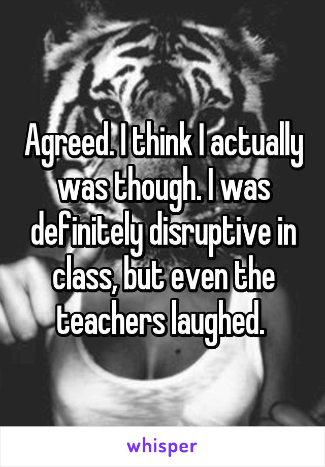 Agreed. I think I actually was though. I was definitely disruptive in class, but even the teachers laughed. 