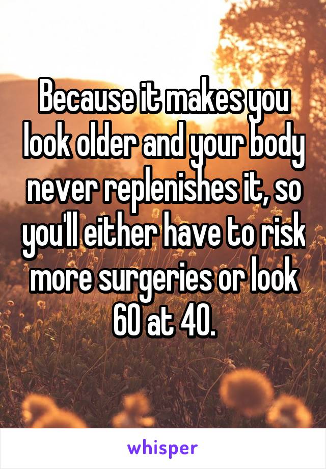 Because it makes you look older and your body never replenishes it, so you'll either have to risk more surgeries or look 60 at 40.
