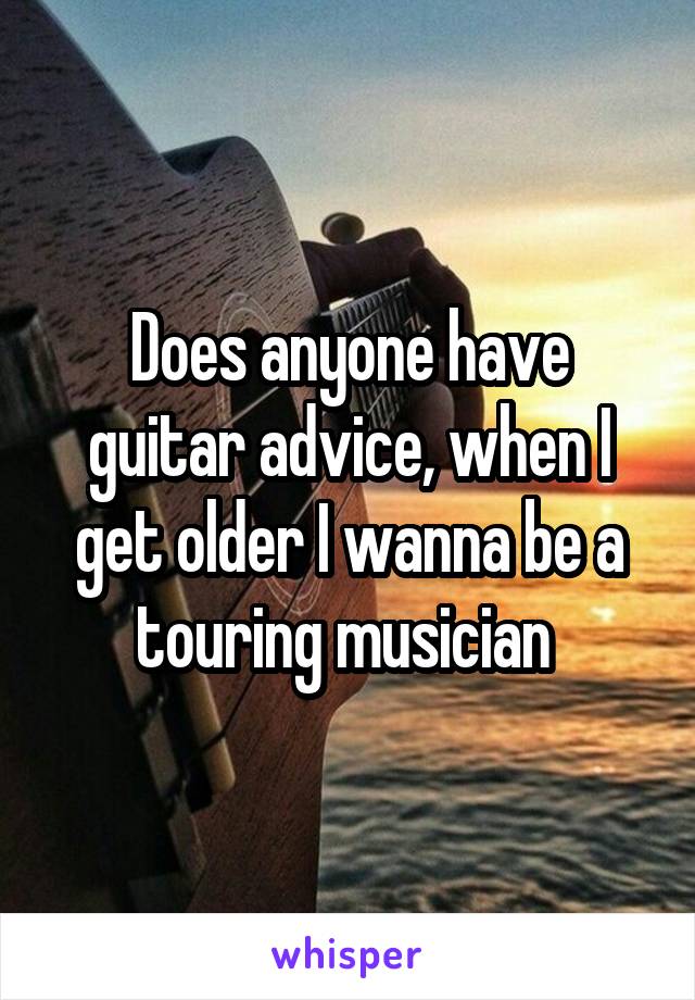 Does anyone have guitar advice, when I get older I wanna be a touring musician 