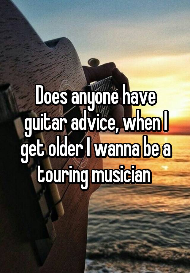 Does anyone have guitar advice, when I get older I wanna be a touring musician 