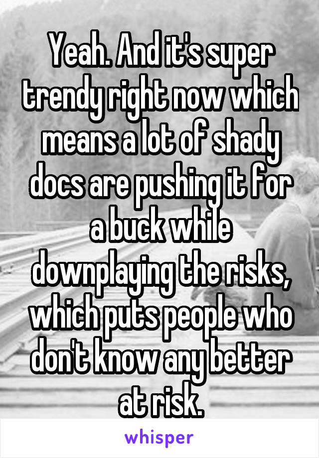 Yeah. And it's super trendy right now which means a lot of shady docs are pushing it for a buck while downplaying the risks, which puts people who don't know any better at risk.