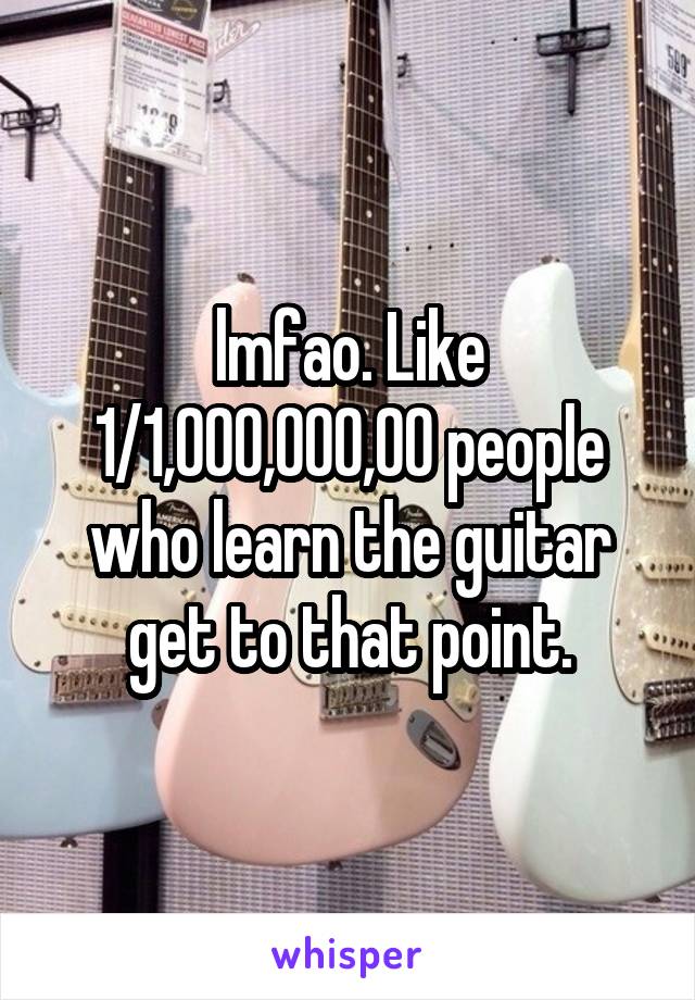 lmfao. Like 1/1,000,000,00 people who learn the guitar get to that point.