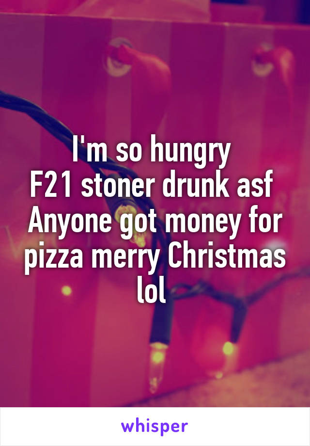 I'm so hungry 
F21 stoner drunk asf 
Anyone got money for pizza merry Christmas lol 