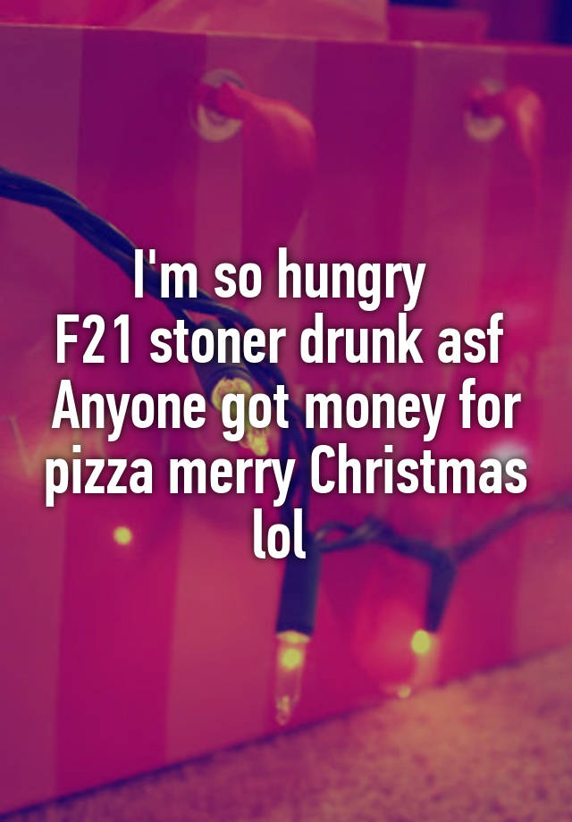 I'm so hungry 
F21 stoner drunk asf 
Anyone got money for pizza merry Christmas lol 