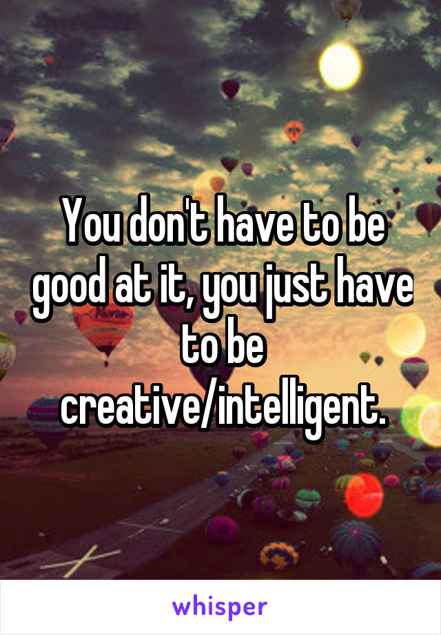 You don't have to be good at it, you just have to be creative/intelligent.