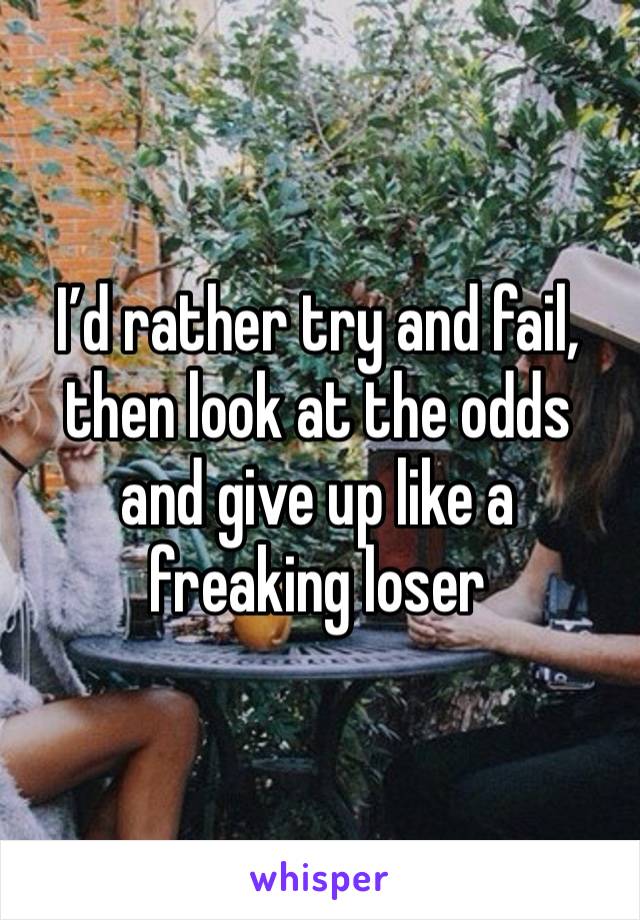 I’d rather try and fail, then look at the odds and give up like a freaking loser 