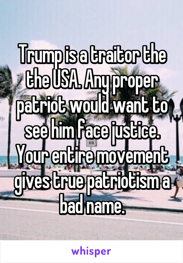 Trump is a traitor the the USA. Any proper patriot would want to see him face justice. Your entire movement gives true patriotism a bad name.
