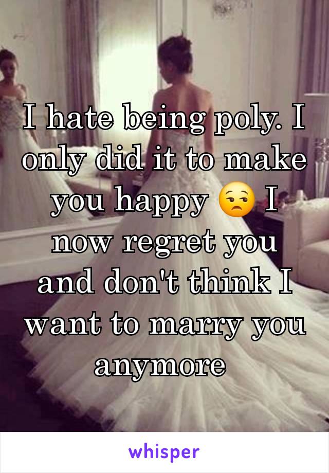 I hate being poly. I only did it to make you happy 😒 I now regret you and don't think I want to marry you anymore 