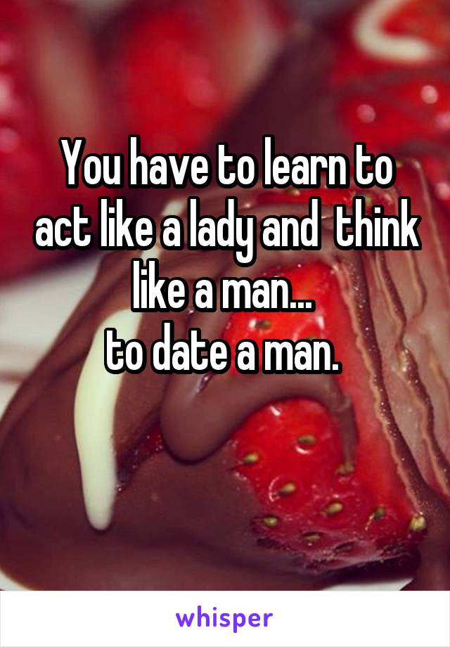 You have to learn to act like a lady and  think like a man... 
to date a man. 

