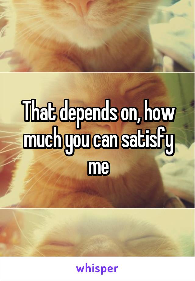 That depends on, how much you can satisfy me