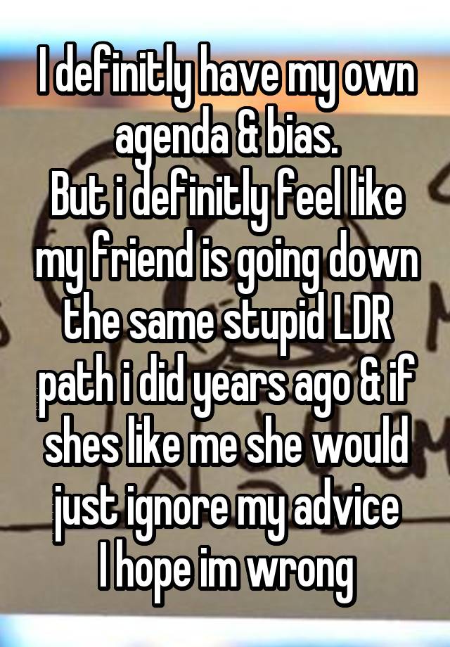 I definitly have my own agenda & bias.
But i definitly feel like my friend is going down the same stupid LDR path i did years ago & if shes like me she would just ignore my advice
I hope im wrong