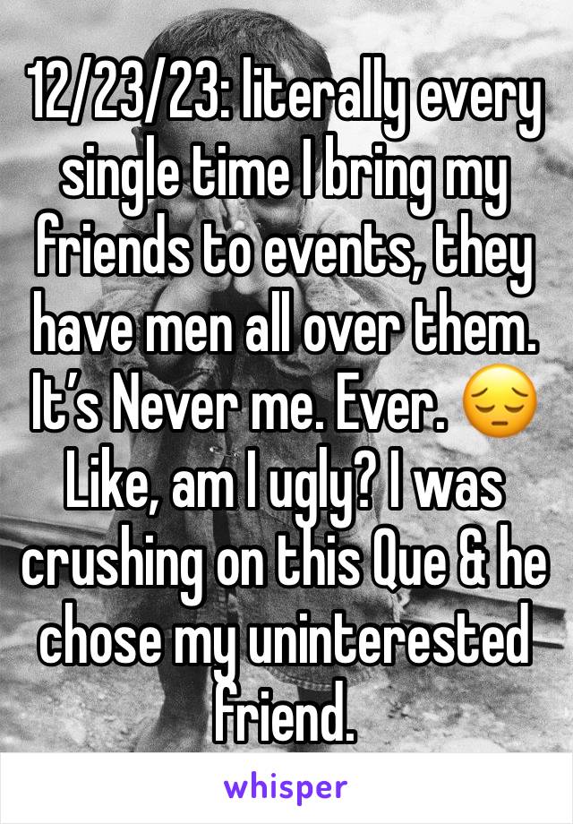 12/23/23: literally every single time I bring my friends to events, they have men all over them. It’s Never me. Ever. 😔
Like, am I ugly? I was crushing on this Que & he chose my uninterested friend.