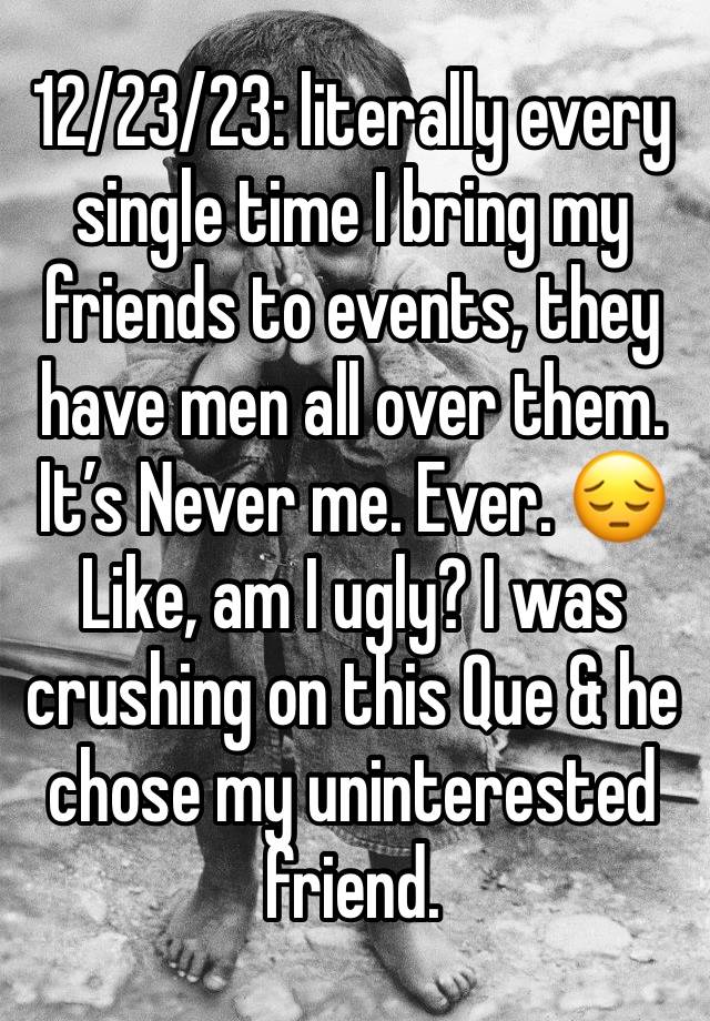 12/23/23: literally every single time I bring my friends to events, they have men all over them. It’s Never me. Ever. 😔
Like, am I ugly? I was crushing on this Que & he chose my uninterested friend.