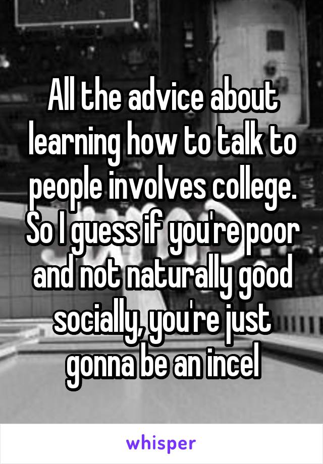 All the advice about learning how to talk to people involves college. So I guess if you're poor and not naturally good socially, you're just gonna be an incel