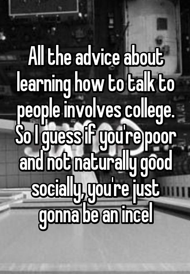 All the advice about learning how to talk to people involves college. So I guess if you're poor and not naturally good socially, you're just gonna be an incel