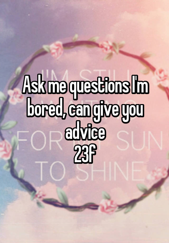 Ask me questions I'm bored, can give you advice
23f