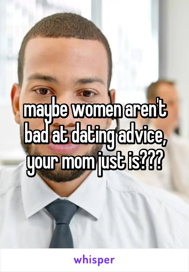 maybe women aren't bad at dating advice, your mom just is???