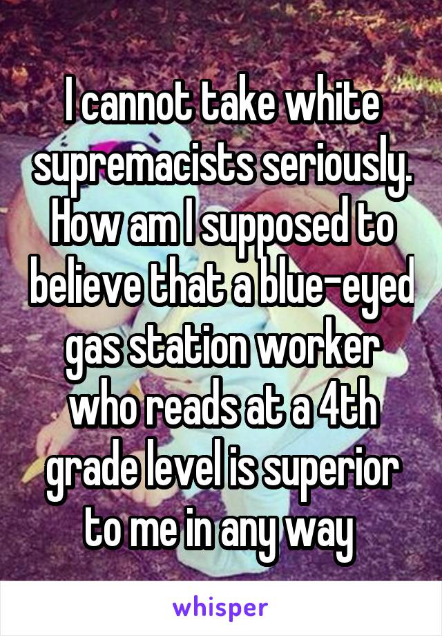 I cannot take white supremacists seriously. How am I supposed to believe that a blue-eyed gas station worker who reads at a 4th grade level is superior to me in any way 