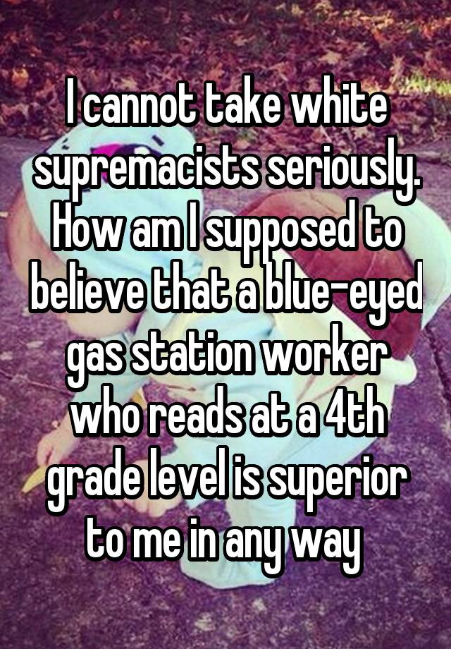 I cannot take white supremacists seriously. How am I supposed to believe that a blue-eyed gas station worker who reads at a 4th grade level is superior to me in any way 