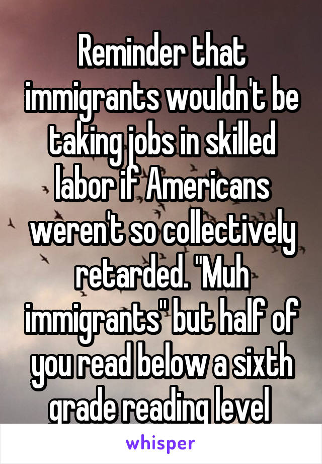 Reminder that immigrants wouldn't be taking jobs in skilled labor if Americans weren't so collectively retarded. "Muh immigrants" but half of you read below a sixth grade reading level 