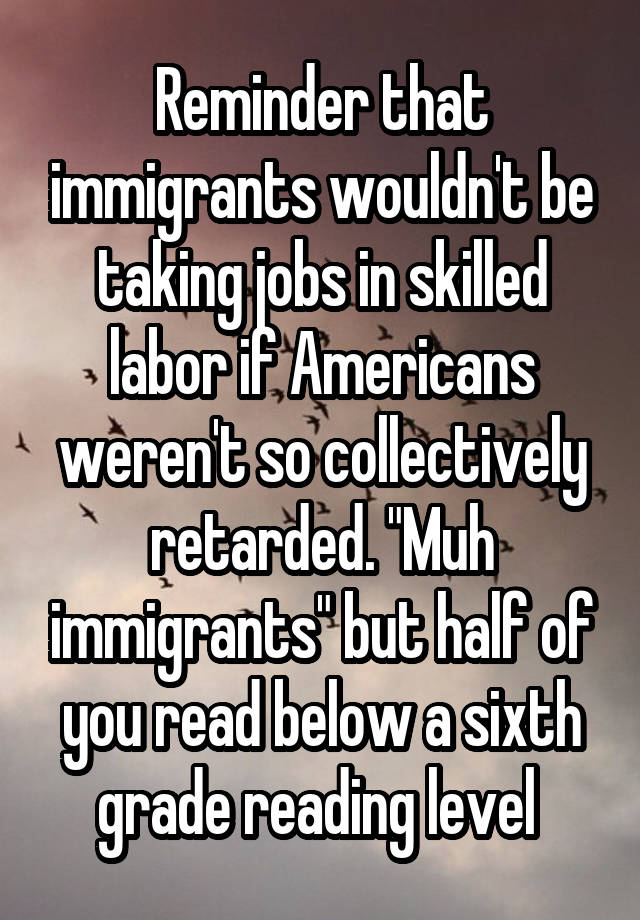 Reminder that immigrants wouldn't be taking jobs in skilled labor if Americans weren't so collectively retarded. "Muh immigrants" but half of you read below a sixth grade reading level 