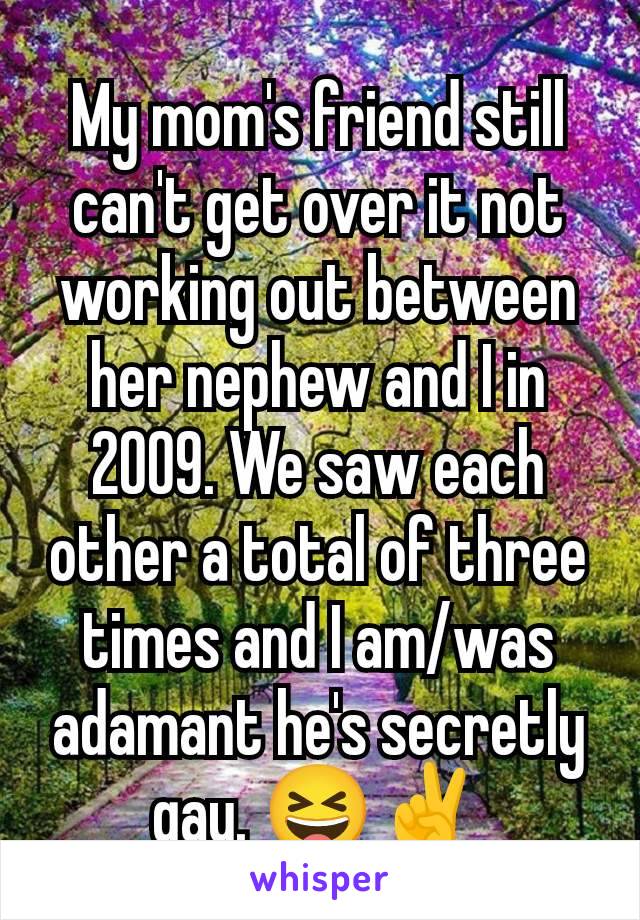 My mom's friend still can't get over it not working out between her nephew and I in 2009. We saw each other a total of three times and I am/was adamant he's secretly gay. 😆✌️