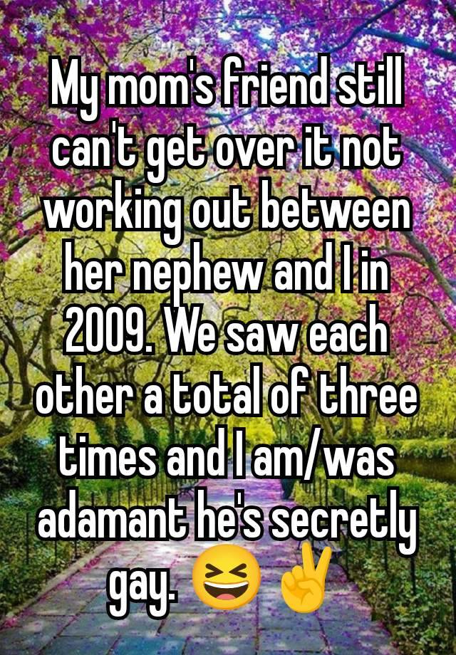 My mom's friend still can't get over it not working out between her nephew and I in 2009. We saw each other a total of three times and I am/was adamant he's secretly gay. 😆✌️