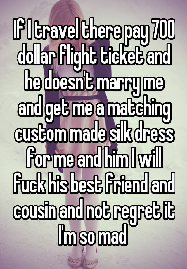 If I travel there pay 700 dollar flight ticket and he doesn't marry me and get me a matching custom made silk dress for me and him I will fuck his best friend and cousin and not regret it I'm so mad 