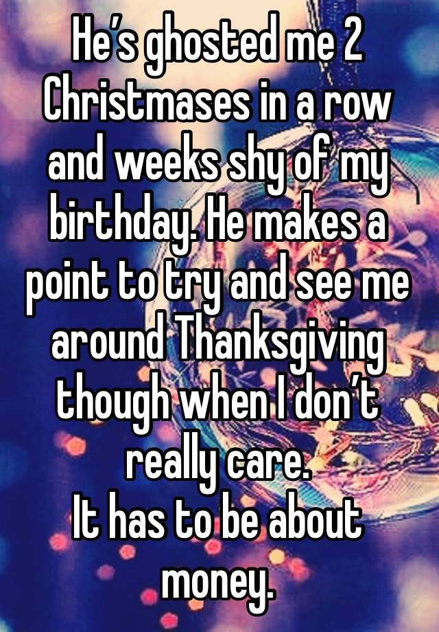 He’s ghosted me 2 Christmases in a row and weeks shy of my birthday. He makes a point to try and see me around Thanksgiving though when I don’t really care. 
It has to be about money. 