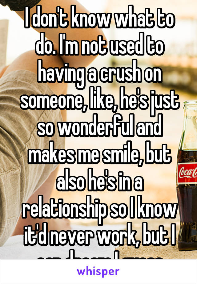 I don't know what to do. I'm not used to having a crush on someone, like, he's just so wonderful and makes me smile, but also he's in a relationship so I know it'd never work, but I can dream I guess