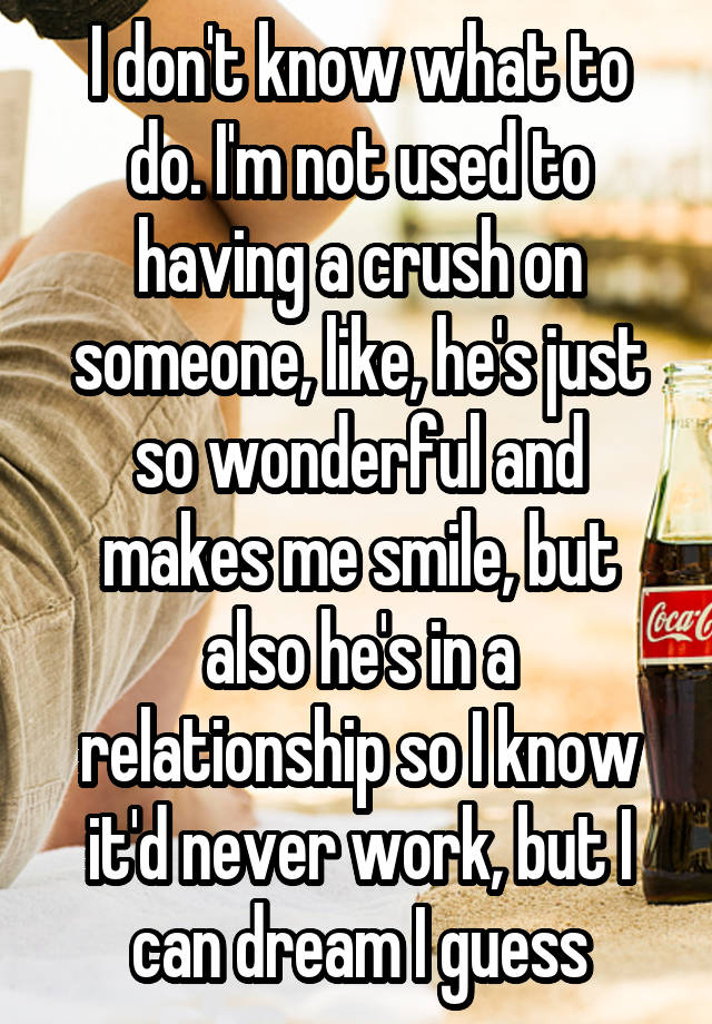 I don't know what to do. I'm not used to having a crush on someone, like, he's just so wonderful and makes me smile, but also he's in a relationship so I know it'd never work, but I can dream I guess