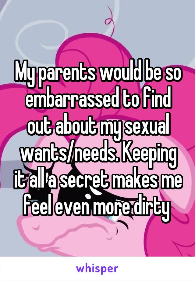 My parents would be so embarrassed to find out about my sexual wants/needs. Keeping it all a secret makes me feel even more dirty 