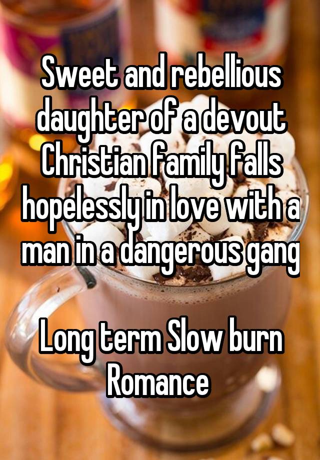 Sweet and rebellious daughter of a devout Christian family falls hopelessly in love with a man in a dangerous gang 
Long term Slow burn Romance 