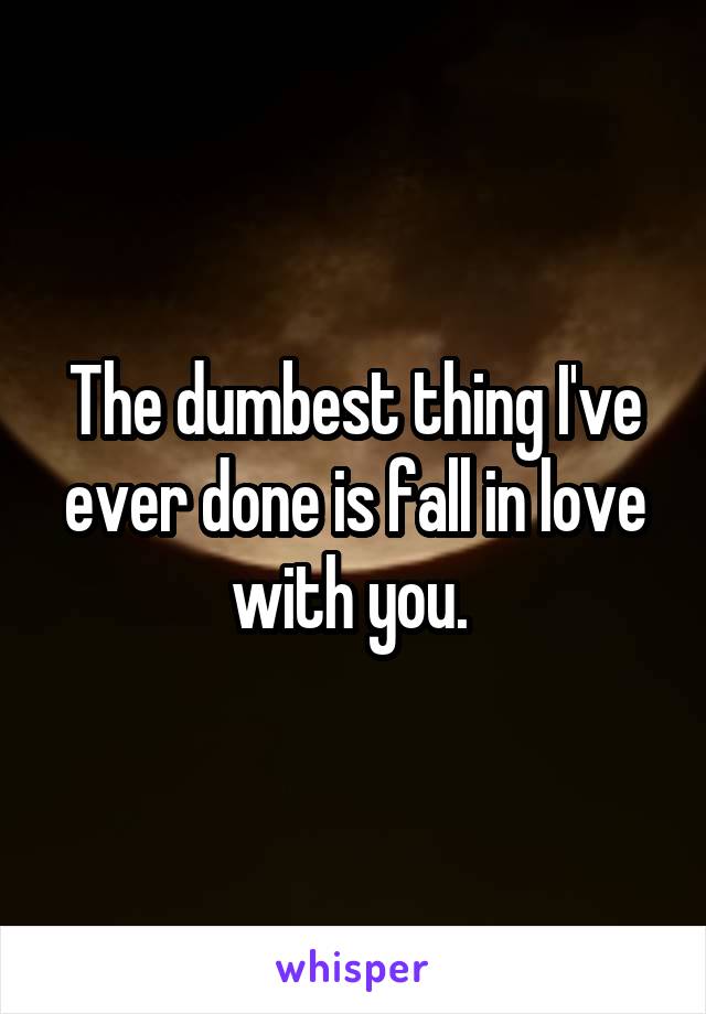 The dumbest thing I've ever done is fall in love with you. 