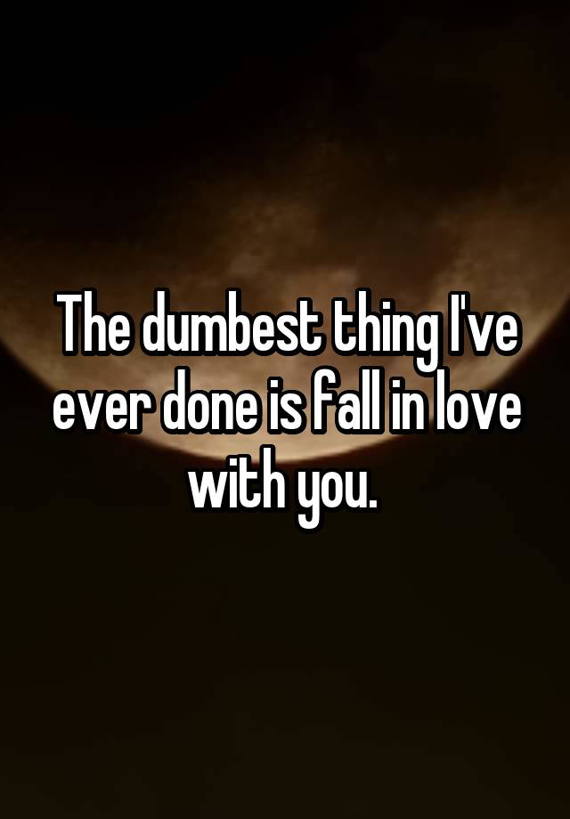 The dumbest thing I've ever done is fall in love with you. 