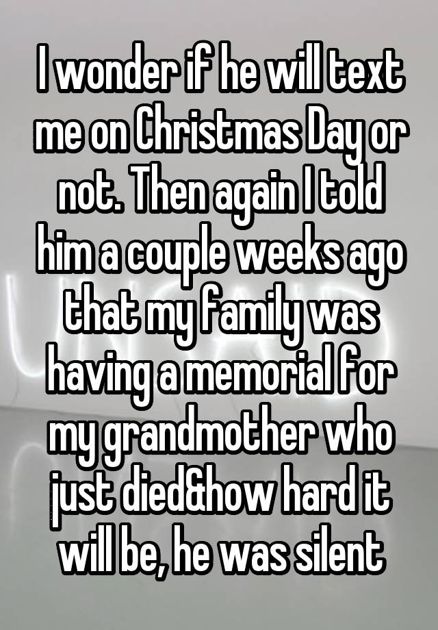 I wonder if he will text me on Christmas Day or not. Then again I told him a couple weeks ago that my family was having a memorial for my grandmother who just died&how hard it will be, he was silent
