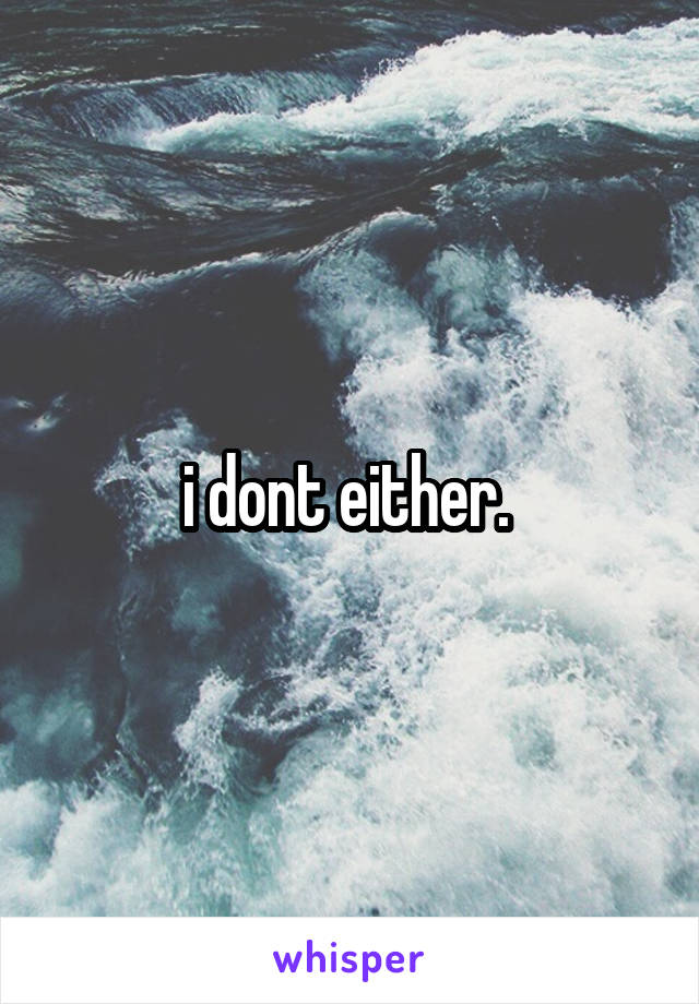 i dont either. 