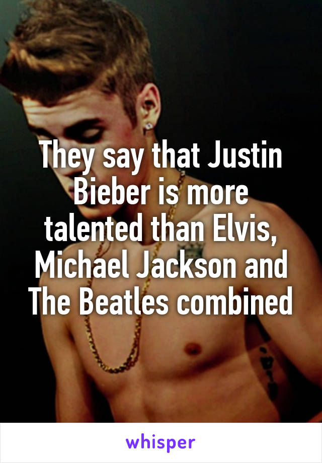 They say that Justin Bieber is more talented than Elvis, Michael Jackson and The Beatles combined