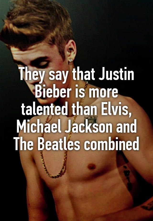 They say that Justin Bieber is more talented than Elvis, Michael Jackson and The Beatles combined