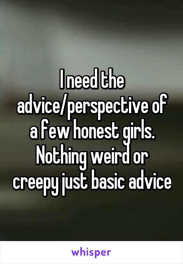 I need the advice/perspective of a few honest girls. Nothing weird or creepy just basic advice