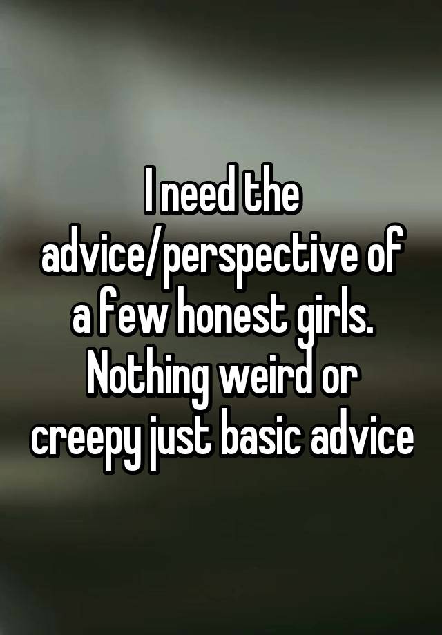 I need the advice/perspective of a few honest girls. Nothing weird or creepy just basic advice