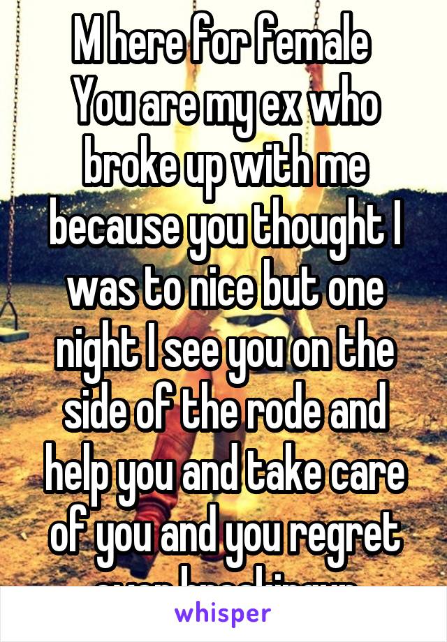 M here for female 
You are my ex who broke up with me because you thought I was to nice but one night I see you on the side of the rode and help you and take care of you and you regret ever breakingup