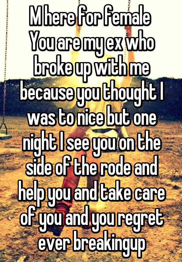 M here for female 
You are my ex who broke up with me because you thought I was to nice but one night I see you on the side of the rode and help you and take care of you and you regret ever breakingup