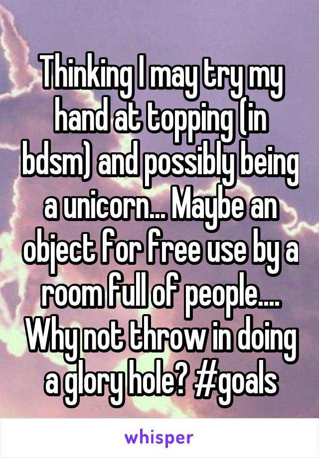 Thinking I may try my hand at topping (in bdsm) and possibly being a unicorn... Maybe an object for free use by a room full of people.... Why not throw in doing a glory hole? #goals