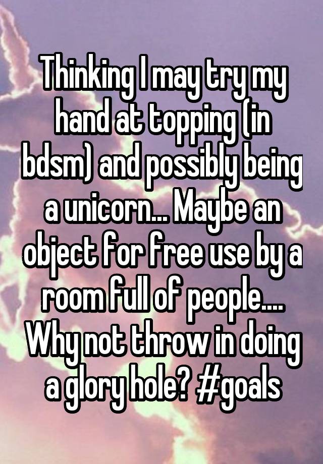 Thinking I may try my hand at topping (in bdsm) and possibly being a unicorn... Maybe an object for free use by a room full of people.... Why not throw in doing a glory hole? #goals