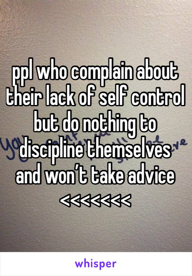 ppl who complain about their lack of self control but do nothing to discipline themselves and won’t take advice <<<<<<<