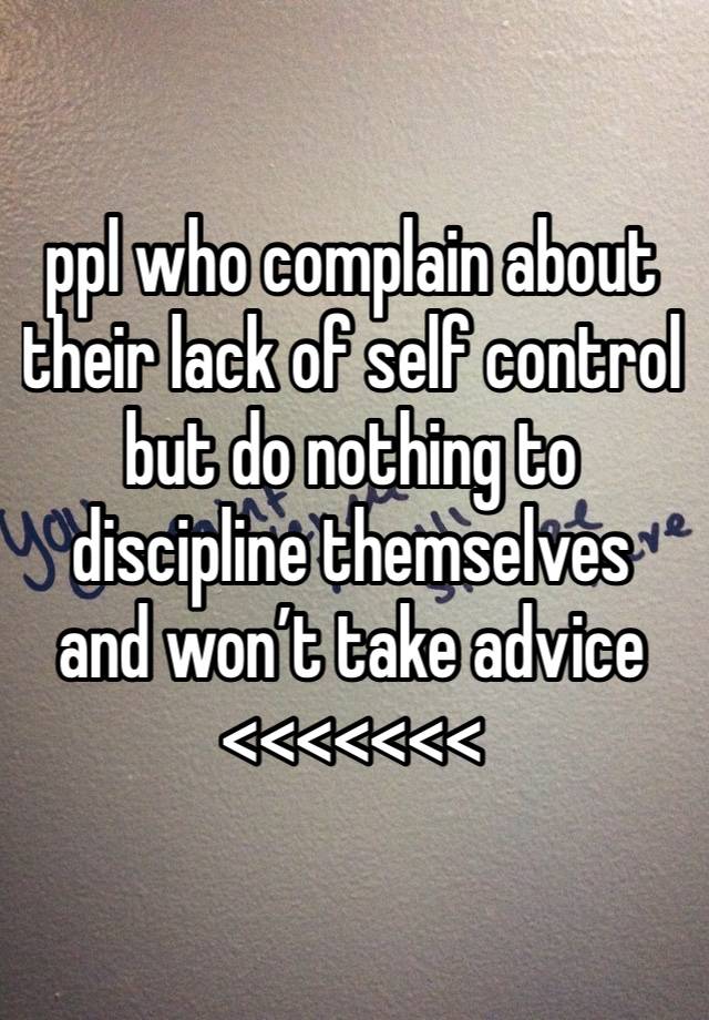 ppl who complain about their lack of self control but do nothing to discipline themselves and won’t take advice <<<<<<<