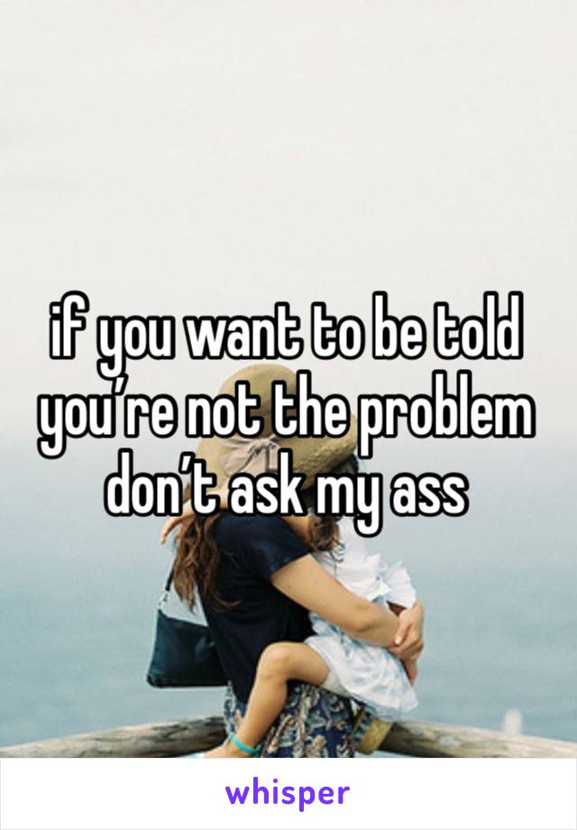 if you want to be told you’re not the problem don’t ask my ass 