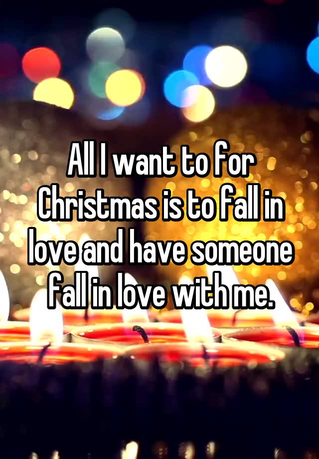 All I want to for Christmas is to fall in love and have someone fall in love with me.