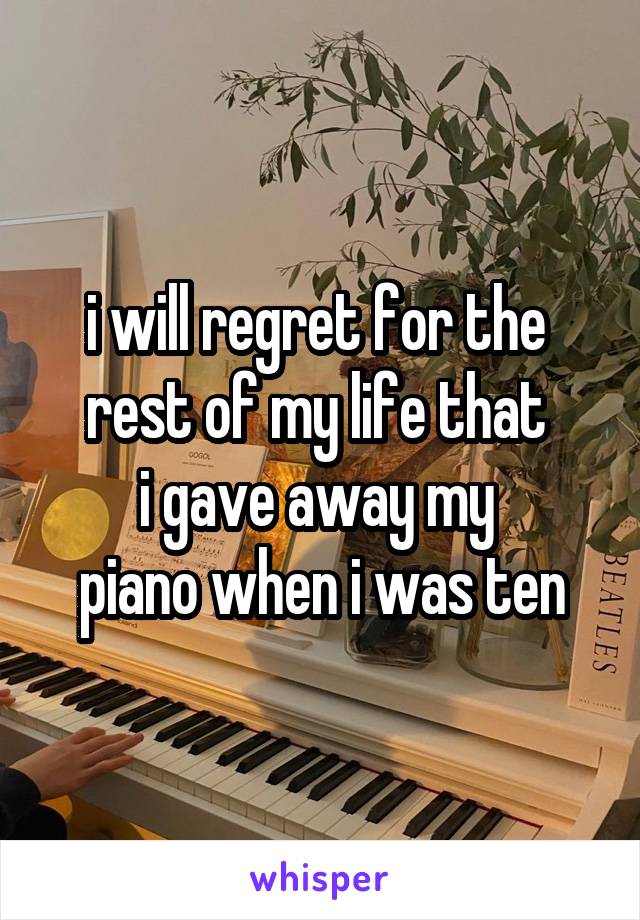 i will regret for the 
rest of my life that 
i gave away my 
piano when i was ten